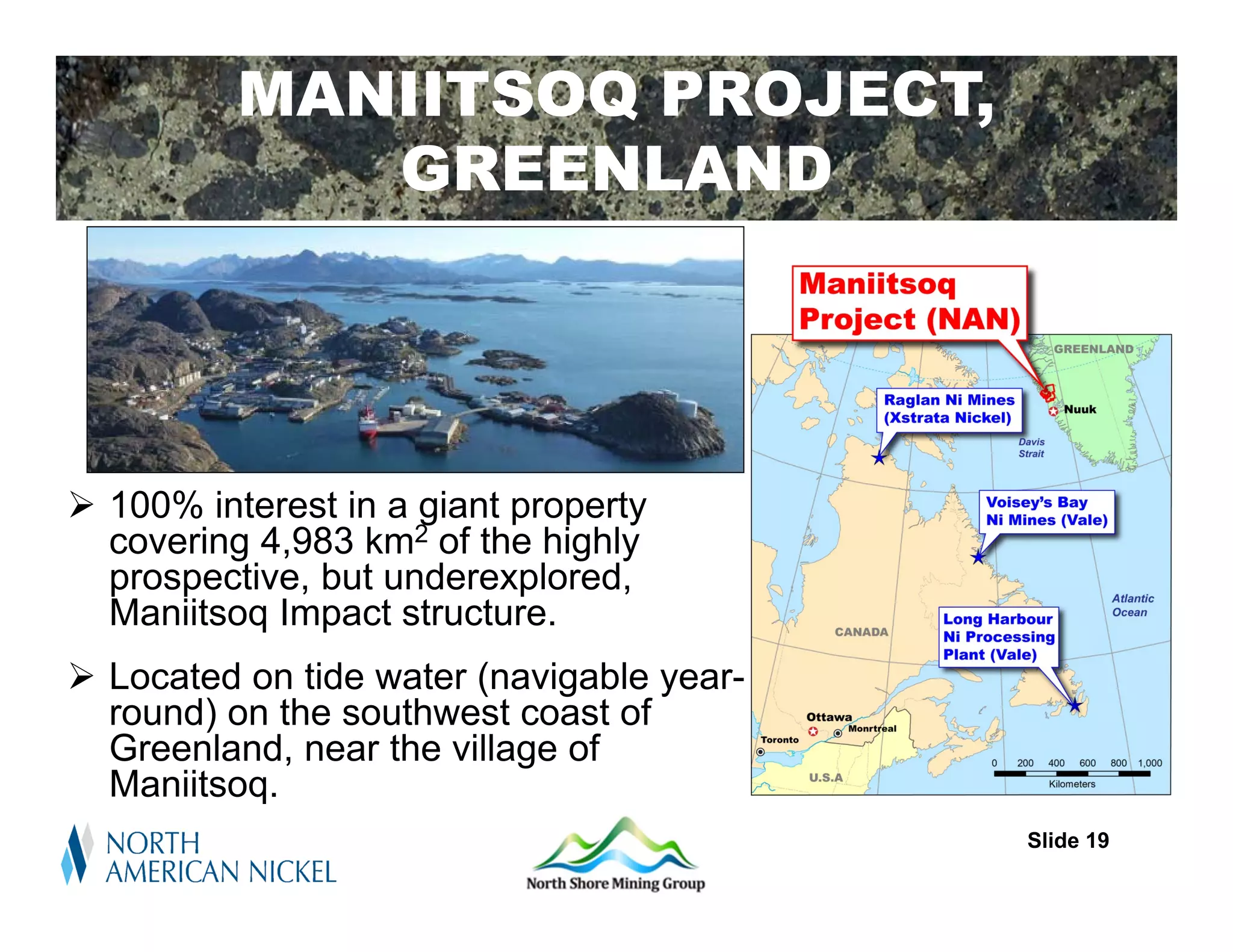 MANIITSOQ PROJECT,
             GREENLAND




 100% interest in a giant property
  covering 4,983 km2 of the highly
  prospective, but underexplored,
  Maniitsoq Impact structure.
 Located on tide water (navigable year-
  round) on the southwest coast of
  Greenland, near the village of
  Maniitsoq.
                                           Slide 19
 