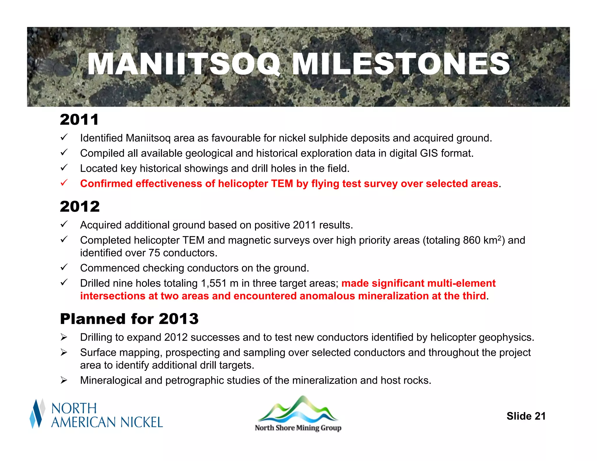 MANIITSOQ MILESTONES
2011
   Identified Maniitsoq area as favourable for nickel sulphide deposits and acquired ground.
   Compiled all available geological and historical exploration data in digital GIS format.
   Located key historical showings and drill holes in the field.
   Confirmed effectiveness of helicopter TEM by flying test survey over selected areas.

2012
   Acquired additional ground based on positive 2011 results.
   Completed helicopter TEM and magnetic surveys over high priority areas (totaling 860 km2) and
    identified over 75 conductors.
   Commenced checking conductors on the ground.
   Drilled nine holes totaling 1,551 m in three target areas; made significant multi-element
    intersections at two areas and encountered anomalous mineralization at the third.

Planned for 2013
   Drilling to expand 2012 successes and to test new conductors identified by helicopter geophysics.
   Surface mapping, prospecting and sampling over selected conductors and throughout the project
    area to identify additional drill targets.
   Mineralogical and petrographic studies of the mineralization and host rocks.

                                                                                             Slide 21
                                                                                               Slide 21
 