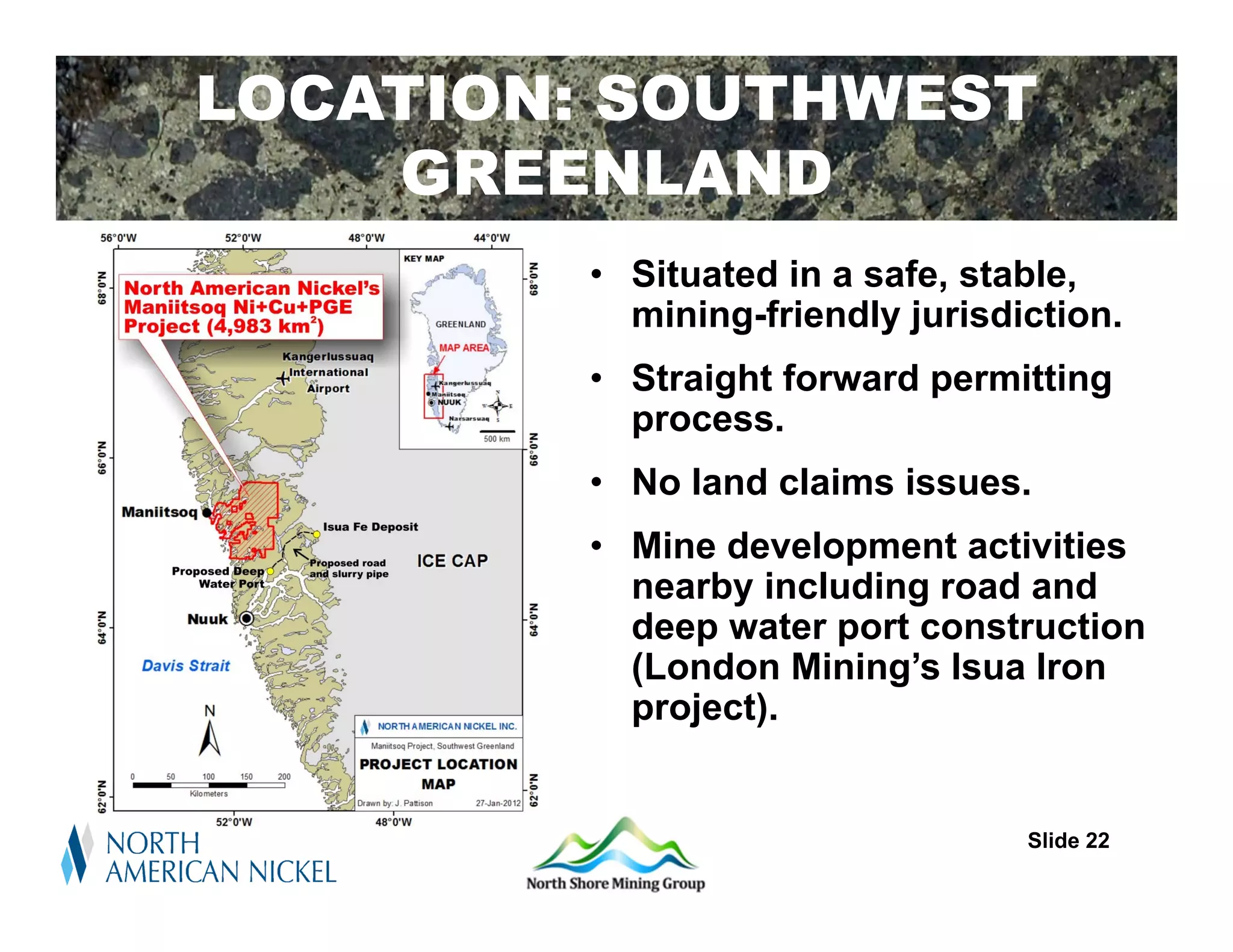 LOCATION: SOUTHWEST
    GREENLAND
        • Situated in a safe, stable,
          mining-friendly jurisdiction.
        • Straight forward permitting
          process.
        • No land claims issues.
        • Mine development activities
          nearby including road and
          deep water port construction
          (London Mining’s Isua Iron
          project).


                                 Slide 22
 