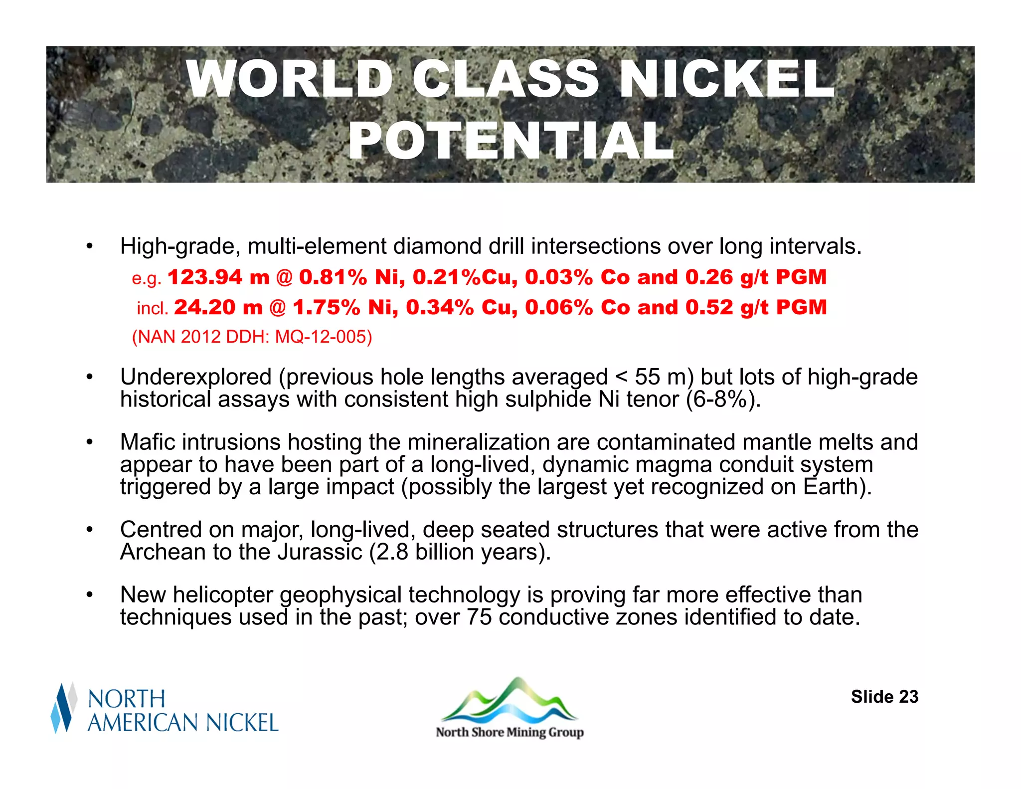 WORLD CLASS NICKEL
              POTENTIAL
•   High-grade, multi-element diamond drill intersections over long intervals.
     e.g. 123.94 m @ 0.81% Ni, 0.21%Cu, 0.03% Co and 0.26 g/t PGM
     incl. 24.20 m @ 1.75% Ni, 0.34% Cu, 0.06% Co and 0.52 g/t PGM
     (NAN 2012 DDH: MQ-12-005)

•   Underexplored (previous hole lengths averaged < 55 m) but lots of high-grade
    historical assays with consistent high sulphide Ni tenor (6-8%).
•   Mafic intrusions hosting the mineralization are contaminated mantle melts and
    appear to have been part of a long-lived, dynamic magma conduit system
    triggered by a large impact (possibly the largest yet recognized on Earth).
•   Centred on major, long-lived, deep seated structures that were active from the
    Archean to the Jurassic (2.8 billion years).
•   New helicopter geophysical technology is proving far more effective than
    techniques used in the past; over 75 conductive zones identified to date.


                                                                            Slide 23
 