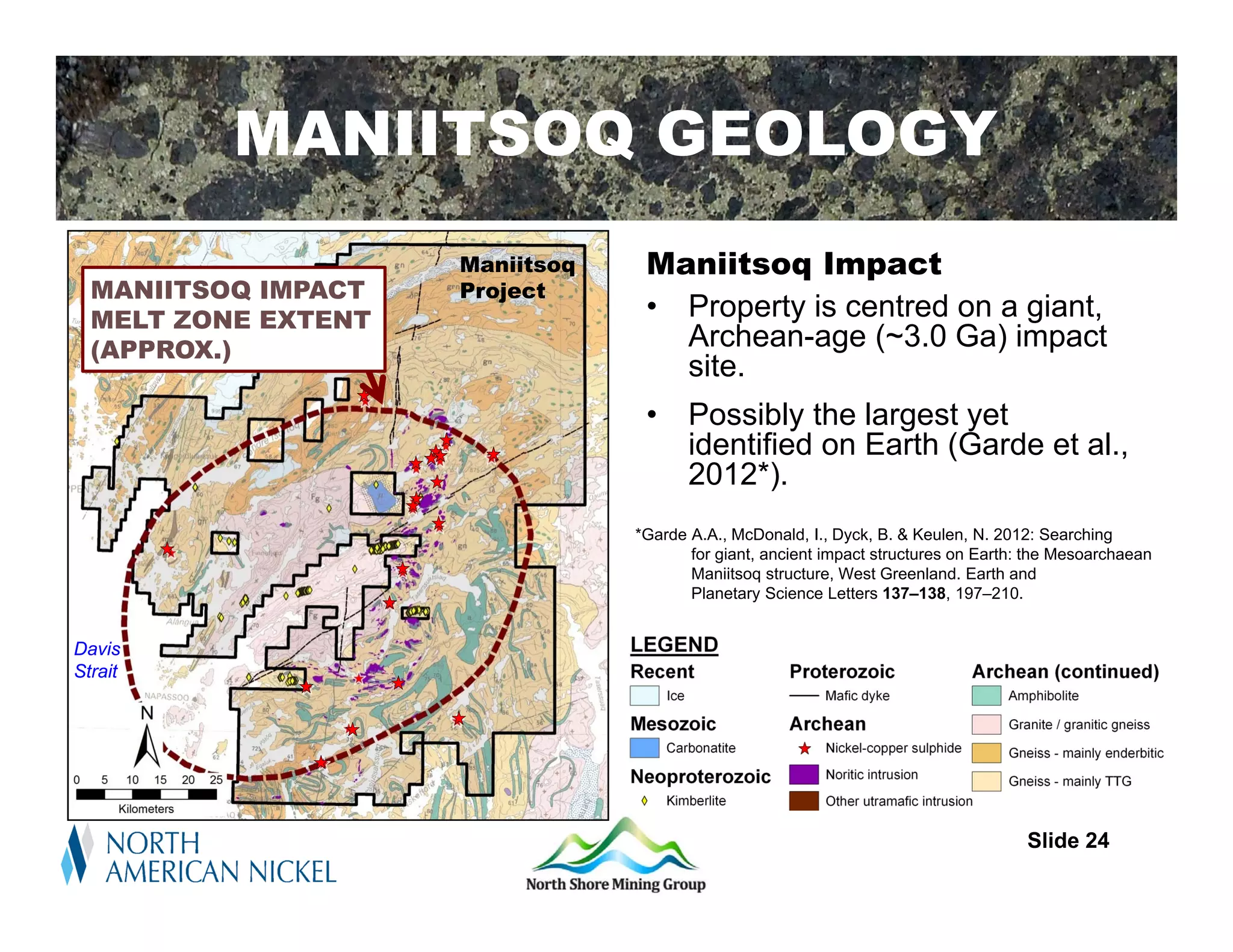 Regional Setting
          MANIITSOQ GEOLOGY
                     Maniitsoq    Maniitsoq Impact
  MANIITSOQ IMPACT   Project
  MELT ZONE EXTENT                • Property is centred on a giant,
  (APPROX.)                         Archean-age (~3.0 Ga) impact
                                    site.
                                  •     Possibly the largest yet
                                        identified on Earth (Garde et al.,
                                        2012*).
                                 *Garde A.A., McDonald, I., Dyck, B. & Keulen, N. 2012: Searching
                                        for giant, ancient impact structures on Earth: the Mesoarchaean
                                        Maniitsoq structure, West Greenland. Earth and
                                        Planetary Science Letters 137–138, 197–210.


Davis
Strait




                                                                                      Slide 24
 