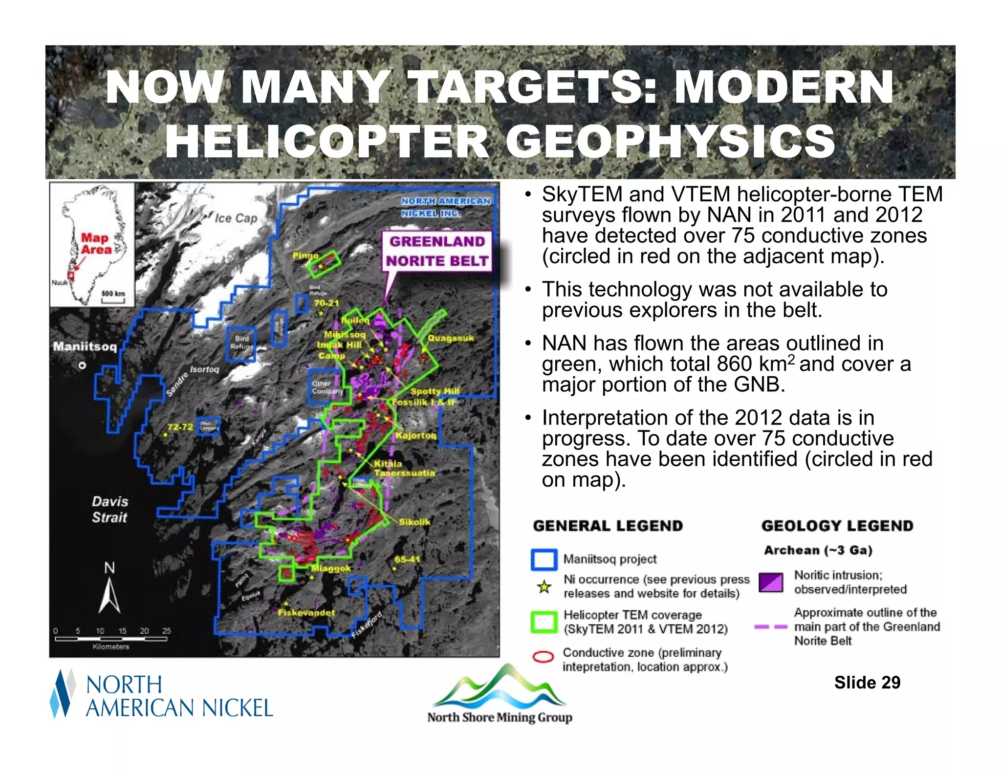 NOW MANY TARGETS: MODERN
    Regional Setting
  HELICOPTER GEOPHYSICS
            • SkyTEM and VTEM helicopter-borne TEM
              surveys flown by NAN in 2011 and 2012
              have detected over 75 conductive zones
              (circled in red on the adjacent map).
            • This technology was not available to
              previous explorers in the belt.
            • NAN has flown the areas outlined in
              green, which total 860 km2 and cover a
              major portion of the GNB.
            • Interpretation of the 2012 data is in
              progress. To date over 75 conductive
              zones have been identified (circled in red
              on map).




                                             Slide 29
 