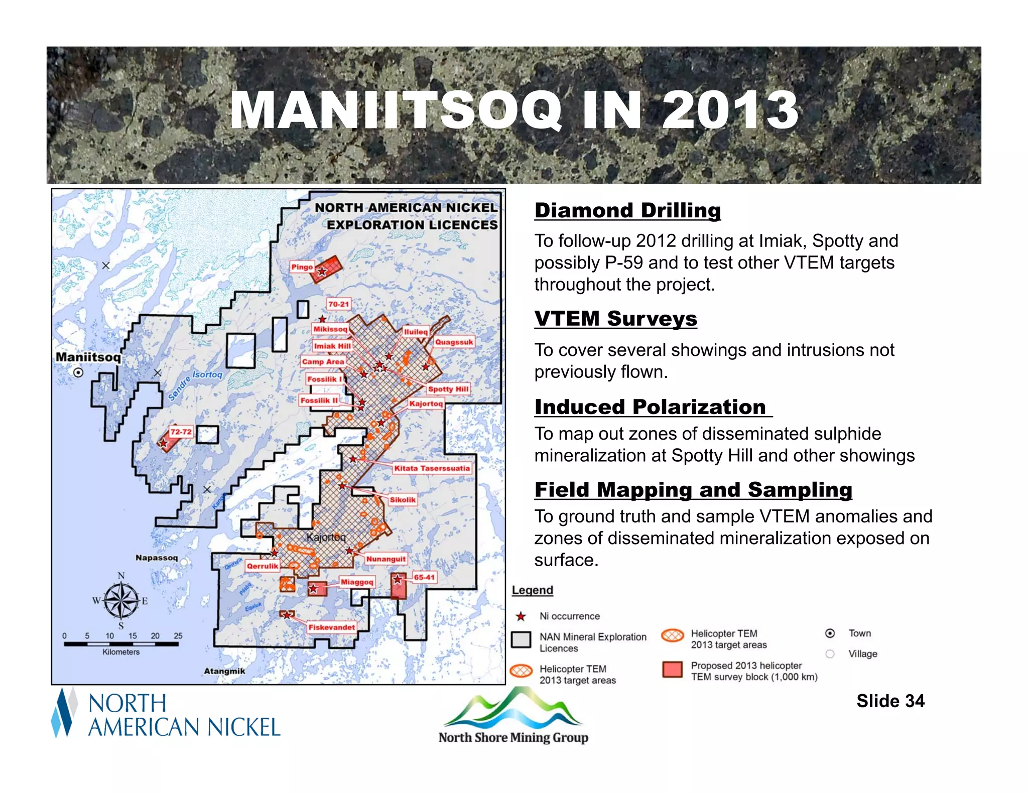MANIITSOQ IN 2013
         Diamond Drilling
         To follow-up 2012 drilling at Imiak, Spotty and
         possibly P-59 and to test other VTEM targets
         throughout the project.
         VTEM Surveys
         To cover several showings and intrusions not
         previously flown.
         Induced Polarization
         To map out zones of disseminated sulphide
         mineralization at Spotty Hill and other showings
         Field Mapping and Sampling
         To ground truth and sample VTEM anomalies and
         zones of disseminated mineralization exposed on
         surface.




                                                  Slide 34
 