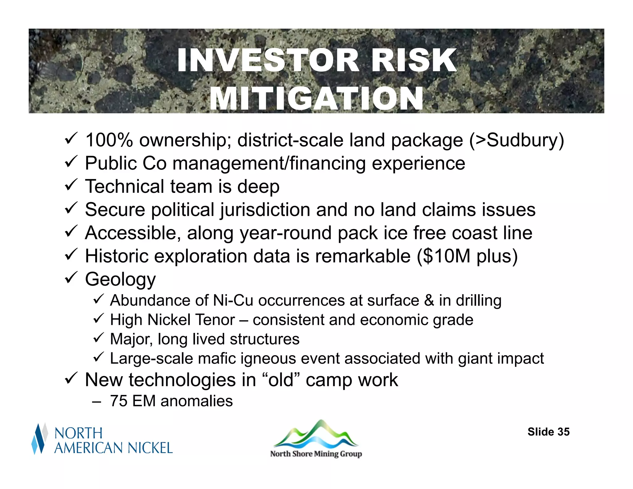 INVESTOR RISK
                   MITIGATION
   100% ownership; district-scale land package (>Sudbury)
   Public Co management/financing experience
   Technical team is deep
   Secure political jurisdiction and no land claims issues
   Accessible, along year-round pack ice free coast line
   Historic exploration data is remarkable ($10M plus)
   Geology
       Abundance of Ni-Cu occurrences at surface & in drilling
       High Nickel Tenor – consistent and economic grade
       Major, long lived structures
       Large-scale mafic igneous event associated with giant impact
 New technologies in “old” camp work
    – 75 EM anomalies
                                                                 Slide 35
 