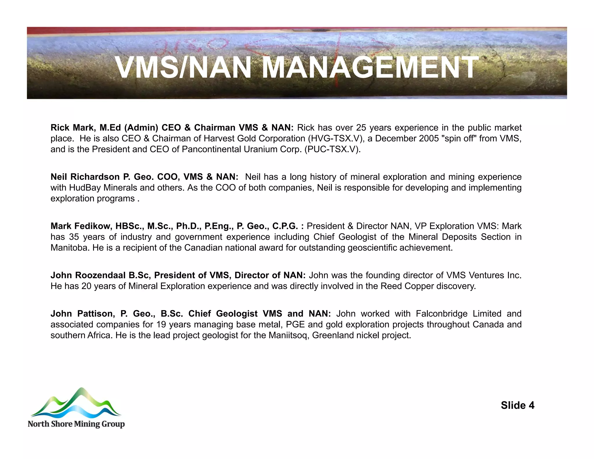 VMS/NAN MANAGEMENT
Rick Mark, M.Ed (Admin) CEO & Chairman VMS & NAN: Rick has over 25 years experience in the public market
place. He is also CEO & Chairman of Harvest Gold Corporation (HVG-TSX.V), a December 2005 "spin off" from VMS,
and is the President and CEO of Pancontinental Uranium Corp. (PUC-TSX.V).


Neil Richardson P. Geo. COO, VMS & NAN: Neil has a long history of mineral exploration and mining experience
with HudBay Minerals and others. As the COO of both companies, Neil is responsible for developing and implementing
exploration programs .


Mark Fedikow, HBSc., M.Sc., Ph.D., P.Eng., P. Geo., C.P.G. : President & Director NAN, VP Exploration VMS: Mark
has 35 years of industry and government experience including Chief Geologist of the Mineral Deposits Section in
Manitoba. He is a recipient of the Canadian national award for outstanding geoscientific achievement.


John Roozendaal B.Sc, President of VMS, Director of NAN: John was the founding director of VMS Ventures Inc.
He has 20 years of Mineral Exploration experience and was directly involved in the Reed Copper discovery.


John Pattison, P. Geo., B.Sc. Chief Geologist VMS and NAN: John worked with Falconbridge Limited and
associated companies for 19 years managing base metal, PGE and gold exploration projects throughout Canada and
southern Africa. He is the lead project geologist for the Maniitsoq, Greenland nickel project.




                                                                                                            Slide 4
                                                                                         4
 