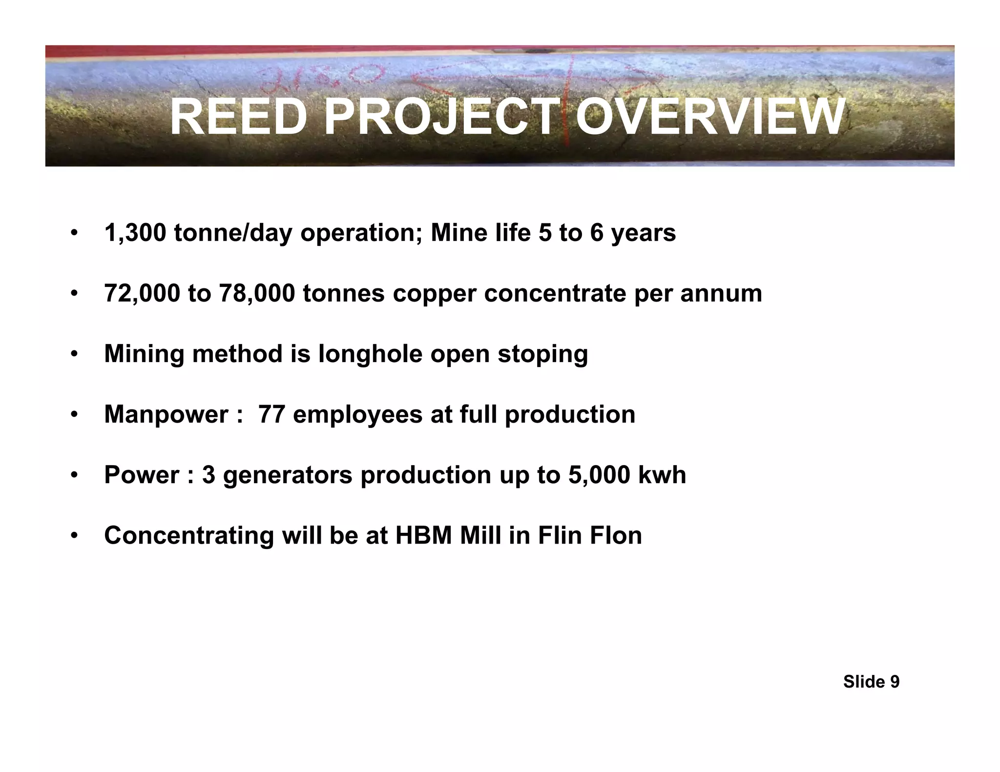 REED PROJECT OVERVIEW

•   1,300 tonne/day operation; Mine life 5 to 6 years

•   72,000 to 78,000 tonnes copper concentrate per annum

•   Mining method is longhole open stoping

•   Manpower : 77 employees at full production

•   Power : 3 generators production up to 5,000 kwh

•   Concentrating will be at HBM Mill in Flin Flon




                                                           Slide 9
 