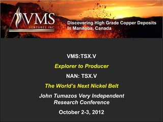 Discovering High Grade Copper Deposits
         in Manitoba, Canada




         VMS:TSX.V
     Explorer to Producer
         NAN: TSX.V
 The World’s Next Nickel Belt
John Tumazos Very Independent
     Research Conference
      October 2-3, 2012
 