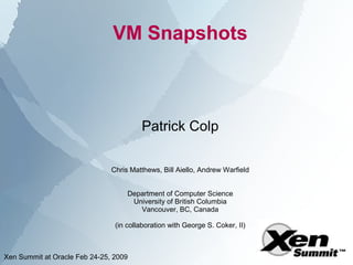 VM Snapshots



                                        Patrick Colp

                               Chris Matthews, Bill Aiello, Andrew Warfield


                                    Department of Computer Science
                                     University of British Columbia
                                       Vancouver, BC, Canada

                                (in collaboration with George S. Coker, II)



Xen Summit at Oracle Feb 24-25, 2009
 