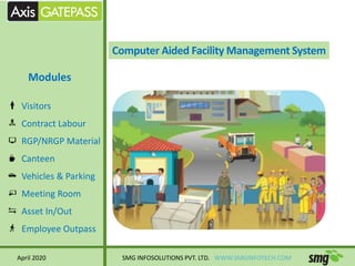 Computer Aided Facility Management System
Visitors
Contract Labour
RGP/NRGP Material
Canteen
Vehicles & Parking
Meeting Room
Asset In/Out
Employee Outpass
April 2020 SMG INFOSOLUTIONS PVT. LTD. WWW.SMGINFOTECH.COM
Modules
 