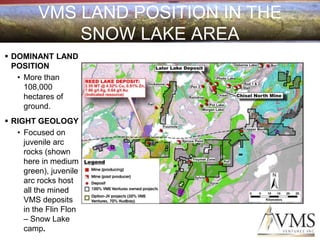 VMS LAND POSITION IN THE
             SNOW LAKE AREA
 DOMINANT LAND
  POSITION
   • More than
     108,000
     hectares of
     ground.
 RIGHT GEOLOGY
   • Focused on
     juvenile arc
     rocks (shown
     here in medium
     green), juvenile
     arc rocks host
     all the mined
     VMS deposits
     in the Flin Flon
     – Snow Lake
     camp.
 