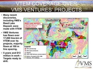 VTEM COVERAGE OVER
         VMS VENTURES’ PROJECTS
• Many recent
  discoveries,
  including VMS’s
  Reed Lake
  Deposit, were
  made with VTEM
• VMS Ventures
  has flown over
  17,000 line-km of
  VTEM over its
  projects, majority
  flown at 100 m
  line spacing.
• 5 years and $13
  million in work –
  Targets ready to
  drill.
 