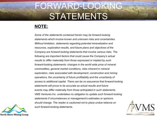 FORWARD-LOOKING
  STATEMENTS
NOTE:
Some of the statements contained herein may be forward-looking
statements which involve known and unknown risks and uncertainties.
Without limitation, statements regarding potential mineralization and
resources, exploration results, and future plans and objectives of the
Company are forward-looking statements that involve various risks. The
following are important factors that could cause the Company’s actual
results to differ materially from those expressed or implied by such
forward-looking statements: changes in the world wide price of mineral
commodities, general market conditions, risks inherent in mineral
exploration, risks associated with development, construction and mining
operations, the uncertainty of future profitability and the uncertainty of
access to additional capital. There can be no assurance that forward-looking
statements will prove to be accurate as actual results and future
events may differ materially from those anticipated in such statements.
VMS Ventures Inc. undertakes no obligation to update such forward-looking
statements if circumstances or management’s estimates or opinions
should change. The reader is cautioned not to place undue reliance on
such forward-looking statements.
 