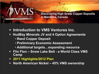 Discovering High Grade Copper Deposits
                   in Manitoba, Canada



 Introduction to VMS Ventures Inc.
 HudBay Minerals JV and 4 Option Agreements
   • Reed Copper Deposit
   • Preliminary Economic Assessment
   • Additional targets…expanding resource
 Flin Flon – Snow Lake Belt - a World Class VMS
  Camp
 2011 Highlights/2012 Plan
 North American Nickel – 45% VMS ownership
 