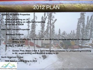 2012 PLAN
HudBay JV Option Properties

•   4,000 m of drilling on JV
•   4,000 m of drilling on optioned properties
•   50 line km of TDEM

VMS 100% Owned Properties

     Manitoba Projects

        •   Morton, Puella Bay, Cowan River and McClarty projects scheduled for diamond
            drilling in Q1
     Sudbury Projects

        •   Golden Pine, Black Creek & Terra Incognita scheduled for prospecting/trenching
            in Q2, auger drilling and diamond drilling in Q3
North American Nickel
•   TEM Surveys and drilling in 2012
 