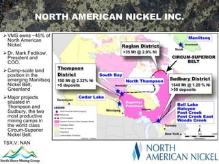 NORTH AMERICAN NICKEL INC.

VMS owns ~45% of
 North American
 Nickel.
 Dr. Mark Fedikow,
  President and
  COO.
 Camp-scale land
  position in the
  emerging Maniitsoq
  Nickel Belt,
  Greenland
 Major projects
  situated in
  Thompson and
  Sudbury, the two
  most productive
  mining camps in
  the world class
  Circum-Superior
  Nickel Belt.
TSX.V: NAN
 