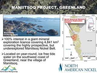 MANIITSOQ PROJECT, GREENLAND




 Maniitsoq
 (looking east)

100% interest in a giant mineral
 exploration licence covering 4,841 km2
 covering the highly prospective, but
 underexplored Maniitsoq Nickel Belt.
Located on year-round, ice free tide
 water on the southwest coast of
 Greenland, near the village of
 Maniitsoq.
 