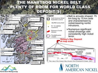 THE MANIITSOQ NICKEL BELT
- PLENTY OF ROOM FOR WORLD CLASS
            DEPOSIT(S)
                                            Belt is arcuate shaped, 75
                                             km long by 15 km wide
                                             and characterised by
                                             nickel-bearing noritic
                                             intrusions.
                                            Numerous significant
                                             nickel showings with
                                             consistently high nickel
                                             tenor.
                                  Voisey’s Bay Deposit
                                  at map scale.




                Plan view of the Voisey’s Bay intrusion (from Eckstrand & Hulbert, 2007)2007
                                                                 From Eckstrand & Hulbert,
 
