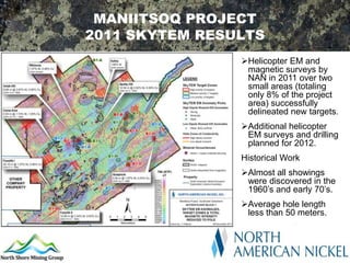 MANIITSOQ PROJECT
2011 SKYTEM RESULTS
                Helicopter EM and
                 magnetic surveys by
                 NAN in 2011 over two
                 small areas (totaling
                 only 8% of the project
                 area) successfully
                 delineated new targets.
                Additional helicopter
                 EM surveys and drilling
                 planned for 2012.
                Historical Work
                Almost all showings
                 were discovered in the
                 1960’s and early 70’s.
                Average hole length
                 less than 50 meters.
 
