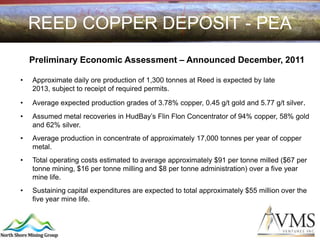 REED COPPER DEPOSIT - PEA
    Preliminary Economic Assessment – Announced December, 2011

•   Approximate daily ore production of 1,300 tonnes at Reed is expected by late
    2013, subject to receipt of required permits.

•   Average expected production grades of 3.78% copper, 0.45 g/t gold and 5.77 g/t silver.
•   Assumed metal recoveries in HudBay’s Flin Flon Concentrator of 94% copper, 58% gold
    and 62% silver.
•   Average production in concentrate of approximately 17,000 tonnes per year of copper
    metal.
•   Total operating costs estimated to average approximately $91 per tonne milled ($67 per
    tonne mining, $16 per tonne milling and $8 per tonne administration) over a five year
    mine life.
•   Sustaining capital expenditures are expected to total approximately $55 million over the
    five year mine life.
 