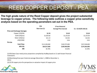 REED COPPER DEPOSIT - PEA
The high grade nature of the Reed Copper deposit gives the project substantial
leverage to copper prices. The following table outlines a copper price sensitivity
analysis based on the operating parameters set out in the PEA.
                                                    PEA                    3 Year Historical
                                                Base Case (1)            Average Price Case (2)          Cu = $3.50/lb USD (3)
     Price and Exchange Averages
               Copper (USS/lb)                                   $2.78                          $3.20                       $3.50
                 Gold (US$/oz)                               $1,059.00                   $1,235.00                      $1,235.00
                Silver (US$/oz)                                 $21.14                         $22.85                      $22.85
                     US$/CDN$                                     0.92                            0.94                       0.92
     Pre-tax
                     Cash Flow                            $112,283,000                $182,975,000                  $257,028,000
                        NPV 8%                             $64,917,000                $109,904,000                  $174,365,000
                            IRR                                 36.70%                         46.60%                     61.40%


     (1) PEA Base Case metal prices projections compiled by HudBay based on 11 well-known financial
     institutions.
     (2) Bloomberg three year historical average (December 1, 2008 to December 1,
     2011)
     (3) $3.50 copper price for perspective on valuation impact of copper price
 