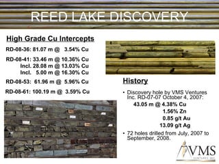 REED LAKE DISCOVERY Discovery hole by VMS Ventures Inc. RD-07-07 October 4, 2007: 43.05 m @ 4.38% Cu  1.56% Zn 0.85 g/t Au 13.09 g/t Ag 72 holes drilled from July, 2007 to September, 2008. High Grade Cu Intercepts RD-08-53:  61.96 m @  5.96% Cu  RD-08-61: 100.19 m @  3.59% Cu  RD-08-41: 33.46 m @ 10.36% Cu Incl. 28.08 m @ 13.03% Cu Incl.  5.00 m @ 16.30% Cu History RD-08-36: 81.07 m @  3.54% Cu  