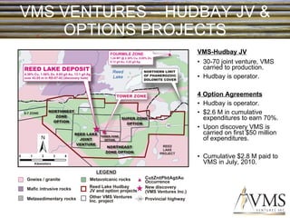VMS VENTURES – HUDBAY JV & OPTIONS PROJECTS VMS-Hudbay JV 30-70 joint venture, VMS carried to production. Hudbay is operator. 4 Option Agreements Hudbay is operator. $2.6 M in cumulative expenditures to earn 70%. Upon discovery VMS is carried on first $50 million of expenditures. Cumulative $2.8 M paid to VMS in July, 2010. 