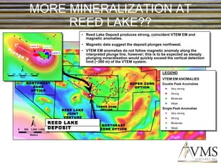 MORE MINERALIZATION AT REED LAKE?? Reed Lake Deposit produces strong, coincident VTEM EM and magnetic anomalies. Magnetic data suggest the deposit plunges northwest. VTEM EM anomalies do not follow magnetic anomaly along the interpreted plunge line, however; this is to be expected as steeply plunging mineralization would quickly exceed the vertical detection limit (~300 m) of the VTEM system.  REED LAKE JOINT VENTURE REED LAKE PROJECT NORTHWEST ZONE OPTION SUPER ZONE OPTION NORTHEAST ZONE OPTION TOWER ZONE OPTION REED LAKE DEPOSIT Plunge ? Lens C Lens A Lens A 