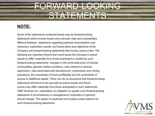 FORWARD-LOOKING STATEMENTS NOTE: Some of the statements contained herein may be forward-looking statements which involve known and unknown risks and uncertainties. Without limitation, statements regarding potential mineralization and resources, exploration results, and future plans and objectives of the Company are forward-looking statements that involve various risks. The following are important factors that could cause the Company’s actual results to differ materially from those expressed or implied by such forward-looking statements: changes in the world wide price of mineral commodities, general market conditions, risks inherent in mineral exploration, risks associated with development, construction and mining operations, the uncertainty of future profitability and the uncertainty of access to additional capital. There can be no assurance that forward-looking statements will prove to be accurate as actual results and future events may differ materially from those anticipated in such statements. VMS Ventures Inc. undertakes no obligation to update such forward-looking statements if circumstances or management’s estimates or opinions should change. The reader is cautioned not to place undue reliance on such forward-looking statements. 