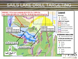 SAILS LAKE DRILL TARGETING DIAMOND DRILLING KUS-85: 1.12 m msv sulphide @ 0.12% Cu, 3.50% Zn incl. 0.55m @ 0.20% Cu, 7.20% Zn, 10.54 g/t Ag and 0.34 g/t Au DG96-002: 0.31 m @ 9.75 g/t Au 0.56 m @ 2,75 g/t Au 16.32 g/t Au (grab) 62.29 g/t Au (grab) DG96-006: 0.30 m @ 9.14 g/t Au 0.44 m @ 2.19 g/t Au 
