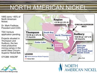 NORTH AMERICAN NICKEL VMS owns ~45% of North American Nickel. Dr. Mark Fedikow, President and COO. TSX Venture application pending. Projects situated in Thompson and Sudbury, the two most productive mining camps in the world class Circum-Superior Nickel Belt. OTCBB: WSCRF 