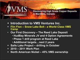 Introduction to VMS Ventures Inc.   Flin Flon – Snow Lake Belt - a World Class VMS Camp Our First Discovery – The Reed Lake Deposit HudBay Minerals JV and 4 Option Agreements Phase 1 drill program at Reed Lake Additional targets…next 2 years Sails Lake Project – drilling in October 2010 – 2011 Work Plan North American Nickel – 45% VMS ownership Discovering High Grade Copper Deposits in Manitoba, Canada 