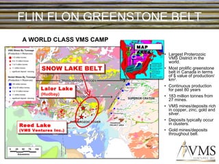 FLIN FLON GREENSTONE BELT Largest Proterozoic VMS District in the world. Most prolific greenstone belt in Canada in terms of $ value of production/km 2 . Continuous production for past 80 years 183 million tonnes from 27 mines. VMS mines/deposits rich in copper, zinc, gold and silver. Deposits typically occur in clusters. Gold mines/deposits throughout belt. MAP AREA A WORLD CLASS VMS CAMP SNOW LAKE BELT Lalor Lake (Hudbay) Reed Lake (VMS Ventures Inc.) 