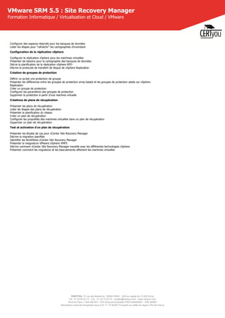 CERTYOU, 37 rue des Mathurins, 75008 PARIS - SAS au capital de 10 000 Euros
Tél : 01 42 93 52 72 - Fax : 01 70 72 02 72 - contact@certyou.com - www.certyou.com
RCS de Paris n° 804 509 461- TVA intracommunautaire FR03 804509461 - APE 8559A
Déclaration d’activité enregistrée sous le N° 11 75 52524 75 auprès du préfet de région d’Ile-de-France
VMware SRM 5.5 : Site Recovery Manager
Formation Informatique / Virtualisation et Cloud / VMware
Configurer des espaces réservés pour les banques de données
Lister les étapes pour "rafraîchir" les cartographies d'inventaire
Configuration de la réplication vSphere
Configurer la réplication vSphere pour les machines virtuelles
Présenter les besoins pour la cartographie des banques de données
Décrie la planification de la réplication vSphere RPO
Décrire le protocole de transfert de disque de vSphere Replication
Création de groupes de protection
Définir ce qu'est une protection de groupe
Présenter les différences entre les groupes de protection array-based et les groupes de protection absés sur vSphere
Replication
Créer un groupe de protection
Configurer les paramètres des groupes de protection
Supprimer la protection à partir d'une machine virtuelle
Créations de plans de récupération
Présenter les plans de récupération
Lister les étapes des plans de récupération
Présenter la planification du réseau
Créer un plan de récupération
Configurer les propriétés des machines virtuelles dans un plan de récupération
Supprimer un plan de récupération
Test et activation d'un plan de récupération
Présenter les études de cas pour vCenter Site Recovery Manager
Décrire la migration planifiée
Identifier les Workflows vCenter Site Recovery Manager
Présenter la resignature VMware vSphere VMFS
Décrire comment vCenter Site Recovery Manager travaille avec les différentes technologies vSphere
Présenter comment les migrations et les basculements affectent les machines virtuelles
 