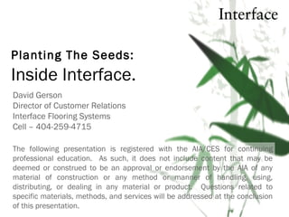 Planting The Seeds:
David Gerson
Director of Customer Relations
Interface Flooring Systems
Cell – 404-259-4715
The following presentation is registered with the AIA/CES for continuing
professional education. As such, it does not include content that may be
deemed or construed to be an approval or endorsement by the AIA of any
material of construction or any method or manner of handling, using,
distributing, or dealing in any material or product. Questions related to
specific materials, methods, and services will be addressed at the conclusion
of this presentation.
Inside Interface.
 