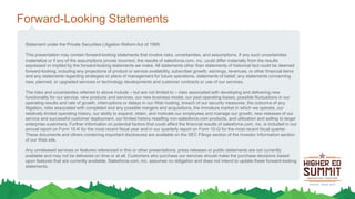 Forward-Looking Statements
Statement under the Private Securities Litigation Reform Act of 1995:
This presentation may contain forward-looking statements that involve risks, uncertainties, and assumptions. If any such uncertainties
materialize or if any of the assumptions proves incorrect, the results of salesforce.com, inc. could differ materially from the results
expressed or implied by the forward-looking statements we make. All statements other than statements of historical fact could be deemed
forward-looking, including any projections of product or service availability, subscriber growth, earnings, revenues, or other financial items
and any statements regarding strategies or plans of management for future operations, statements of belief, any statements concerning
new, planned, or upgraded services or technology developments and customer contracts or use of our services.
The risks and uncertainties referred to above include – but are not limited to – risks associated with developing and delivering new
functionality for our service, new products and services, our new business model, our past operating losses, possible fluctuations in our
operating results and rate of growth, interruptions or delays in our Web hosting, breach of our security measures, the outcome of any
litigation, risks associated with completed and any possible mergers and acquisitions, the immature market in which we operate, our
relatively limited operating history, our ability to expand, retain, and motivate our employees and manage our growth, new releases of our
service and successful customer deployment, our limited history reselling non-salesforce.com products, and utilization and selling to larger
enterprise customers. Further information on potential factors that could affect the financial results of salesforce.com, inc. is included in our
annual report on Form 10-K for the most recent fiscal year and in our quarterly report on Form 10-Q for the most recent fiscal quarter.
These documents and others containing important disclosures are available on the SEC Filings section of the Investor Information section
of our Web site.
Any unreleased services or features referenced in this or other presentations, press releases or public statements are not currently
available and may not be delivered on time or at all. Customers who purchase our services should make the purchase decisions based
upon features that are currently available. Salesforce.com, inc. assumes no obligation and does not intend to update these forward-looking
statements.
 