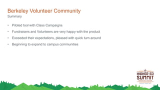 Berkeley Volunteer Community
• Piloted tool with Class Campaigns
• Fundraisers and Volunteers are very happy with the product
• Exceeded their expectations, pleased with quick turn around
• Beginning to expand to campus communities
Summary
 