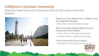 CADScrm’s Volunteer Community
Extending Sales Cloud with Community Cloud for Cal’s Alumni Volunteer
Solicitors
Quick tour of our Sales Cloud, CADScrm, and
our Integration Strategy
• Mike Craven, Senior Business Analyst
Alumni Volunteer Solicitor Needs and our
Community Cloud Solution
• Christa Schnur, Senior Business Analyst
• Pradosh Pradhan, Salesforce Developer
Future Community Cloud Projects
• Kalpa Barman, Associate Director, IT
 