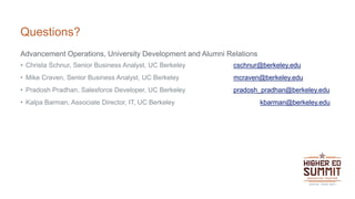 Questions?
Advancement Operations, University Development and Alumni Relations
• Christa Schnur, Senior Business Analyst, UC Berkeley cschnur@berkeley.edu
• Mike Craven, Senior Business Analyst, UC Berkeley mcraven@berkeley.edu
• Pradosh Pradhan, Salesforce Developer, UC Berkeley pradosh_pradhan@berkeley.edu
• Kalpa Barman, Associate Director, IT, UC Berkeley kbarman@berkeley.edu
 