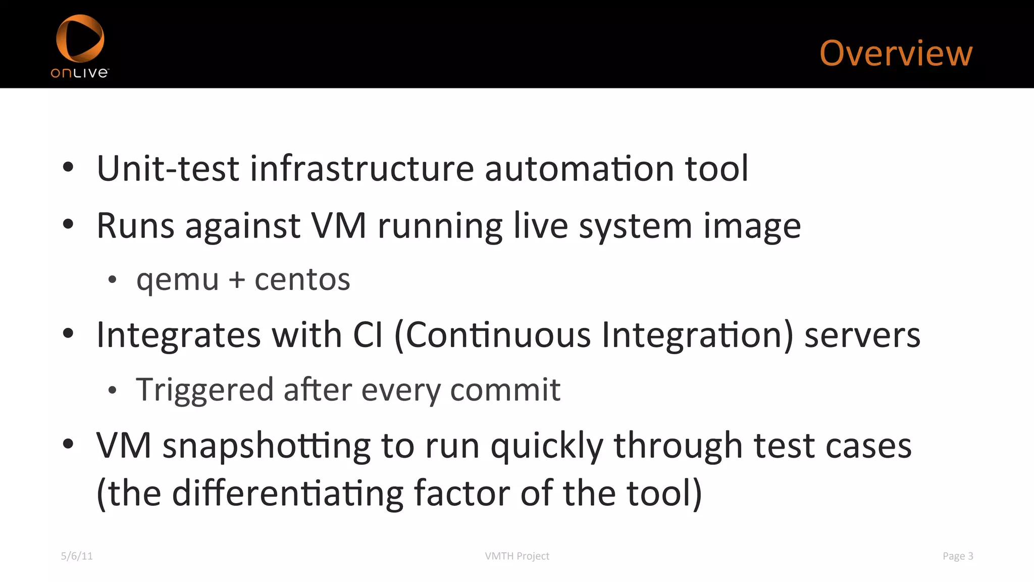 Overview	
  

•  Unit-­‐test	
  infrastructure	
  automaXon	
  tool	
  
•  Runs	
  against	
  VM	
  running	
  live	
  system	
  image	
  
             •  qemu	
  +	
  centos	
  
•  Integrates	
  with	
  CI	
  (ConXnuous	
  IntegraXon)	
  servers	
  
             •  Triggered	
  a]er	
  every	
  commit	
  
•  VM	
  snapsho^ng	
  to	
  run	
  quickly	
  through	
  test	
  cases	
  
   (the	
  diﬀerenXaXng	
  factor	
  of	
  the	
  tool)	
  
5/6/11	
                                        VMTH	
  Project	
              Page	
  3	
  
 