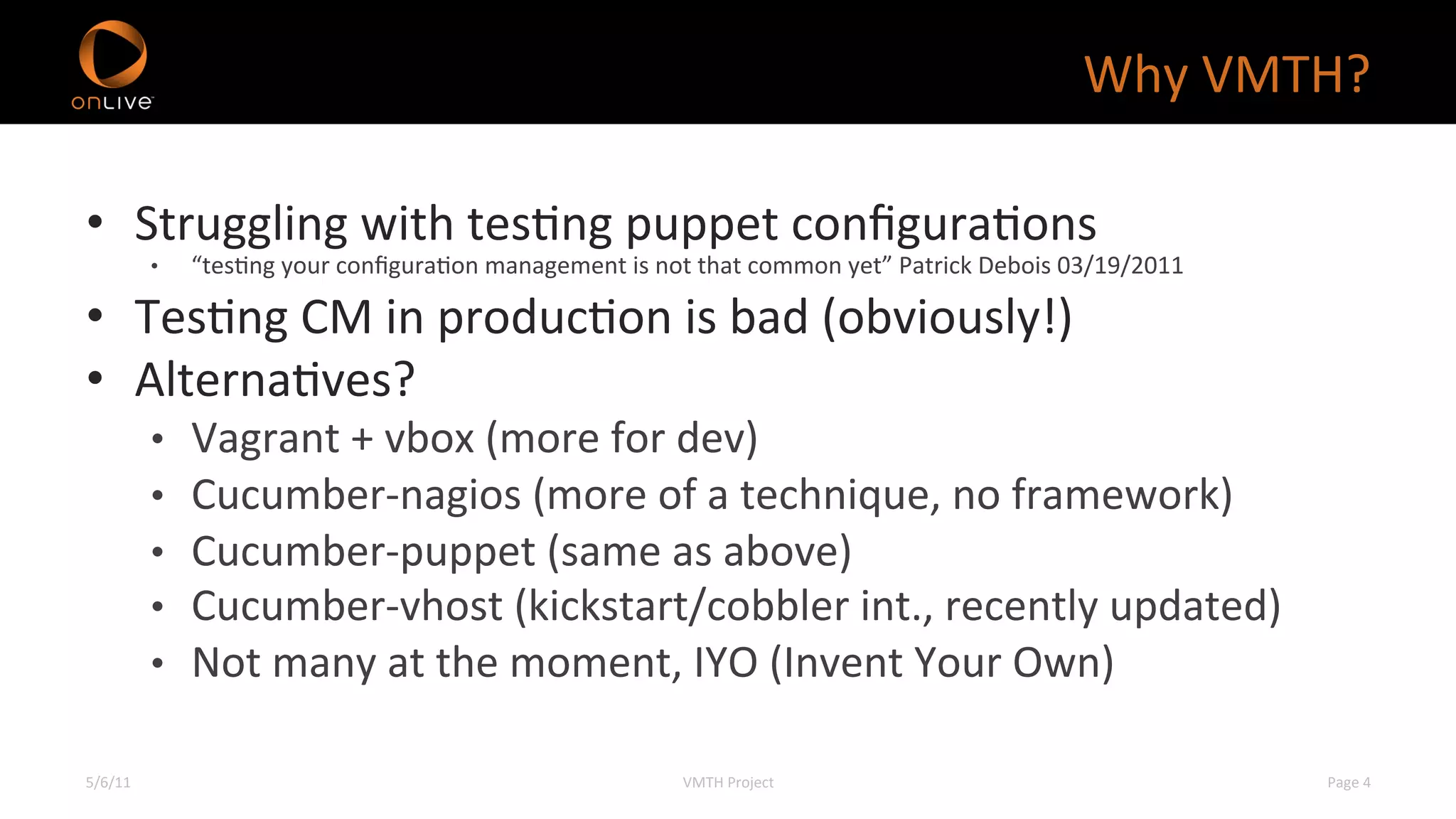 Why	
  VMTH?	
  

•  Struggling	
  with	
  tesXng	
  puppet	
  conﬁguraXons	
  
             •    “tesXng	
  your	
  conﬁguraXon	
  management	
  is	
  not	
  that	
  common	
  yet”	
  Patrick	
  Debois	
  03/19/2011	
  

•  TesXng	
  CM	
  in	
  producXon	
  is	
  bad	
  (obviously!)	
  
•  AlternaXves?	
  
             •    Vagrant	
  +	
  vbox	
  (more	
  for	
  dev)	
  
             •    Cucumber-­‐nagios	
  (more	
  of	
  a	
  technique,	
  no	
  framework)	
  
             •    Cucumber-­‐puppet	
  (same	
  as	
  above)	
  
             •    Cucumber-­‐vhost	
  (kickstart/cobbler	
  int.,	
  recently	
  updated)	
  
             •    Not	
  many	
  at	
  the	
  moment,	
  IYO	
  (Invent	
  Your	
  Own)	
  

5/6/11	
                                                                     VMTH	
  Project	
  	
                                             Page	
  4	
  
 