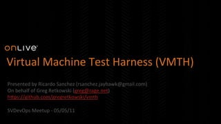 Virtual	
  Machine	
  Test	
  Harness	
  (VMTH)	
  
	
  Presented	
  by	
  Ricardo	
  Sanchez	
  (rsanchez.jayhawk@gmail.com)	
  
On	
  behalf	
  of	
  Greg	
  Retkowski	
  (greg@rage.net)	
  
hEps://github.com/gregretkowski/vmth	
  
	
  
SVDevOps	
  Meetup	
  -­‐	
  05/05/11	
  
 