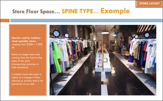 Heavily used by medium-
sized specialty stores
ranging from 2,000 – 7,000
sft.
Based on single main aisle
running from the front to the
back of the store
(transporting customers in
both directions)
In fashion stores the spine is
subtly as a change in floor
coloring or surface and is not
perceived as an aisle
Store Floor Space… SPINE TYPE… Example
STORE LAYOUT
 