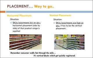 Horizontal Placement:
Situation:
 SKUs/assortments low on qty.;
horizontal placement (side by
side) of that product range is
applied
Situation:
 SKUs/assortments are high on
qty.; it has to be the vertical
placement.
PLACEMENT… Way to go..
Remember consumer walks fast through the aisle…
it’s vertical blocks which get quickly registered.
Vertical Placement:
 