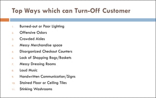Top Ways which can Turn-Off Customer
1. Burned-out or Poor Lighting
2. Offensive Odors
3. Crowded Aisles
4. Messy Merchandise space
5. Disorganized Checkout Counters
6. Lack of Shopping Bags/Baskets
7. Messy Dressing Rooms
8. Loud Music
9. Handwritten Communication/Signs
10. Stained Floor or Ceiling Tiles
11. Stinking Washrooms
 