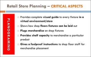 Retail Store Planning – CRITICAL ASPECTSPLANOGRAMING
 Provides complete visual guide to every fixture in a
virtual environment/store
 Shows how shop floors fixtures can be laid out
 Plugs merchandise on shop fixtures
 Provides shelf capacity to merchandise a particular
product
 Gives a foolproof instructions to shop floor staff for
merchandise placement
 