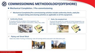 Commissioning Completion ServiceCommissioning Completion Service
 Conformity Checks
To visually verify the condition of the equipment, the
specification, relevant vendor’s instructions, safety rules, codes
and standards.
 Static, De-energized test
To ensure the quality of a number of critical components, e.g.
calibration of the instrument, machinery alignment, pressure
test, cable continuity.
 Piping and Vessel Work
Hydro Test, Water Flushing, Air Blowing, Lube Oil Flushing shall be executed in the fabrication yard .
 Mechanical Completion/Pre-commissioning activities include conformity checks, static/de-
energize testing and cleaning activities as applicable on all the equipment.
 Mechanical Completion / Pre-commissioning
COMMISSIONING METHODOLOGY(OFFSHORE)
 