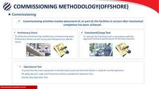 Commissioning Completion ServiceCommissioning Completion Service
 Operational Test
To prove that the main equipment is mechanically sound and that Each System is ready for normal operation.
All safety devices, Logic and Protections shall be available for Operation Test.
Step by Step Operation Test.
 Commissioning
COMMISSIONING METHODOLOGY(OFFSHORE)
 Preliminary Check  Functional/Loop Test
To execute the functional test in accordance with the
approved technical specifications of the basic function.
 Commissioning activities involve placement of, or part of, the facilities in service after mechanical
completion has been achieved.
To verify pre-commissioning condition by commissioning team,
Preliminary Checks carried out by each discipline by a specific
report.
 