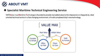 ABOUT VMT
 Specialist Maritime Technical Engineering Service
VMT(Value-maxMaritimeTechnology)isfoundedtoproviderealaddedvaluetotheshipownersorshipyardsby sited
orientedtechnicalserviceinafast-changingenvironment ofmulti-complexedship'snewtechnology.
Marine / LNG Technical Documentation Service
 