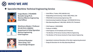 WHO WE ARE
 Specialist Maritime Technical Engineering Service
Cargo Master / FOUNDER
Benedict Song Ph.D.
Mariner/Marine Engineering
Chief Officer
Machinery Master / Professor
SD LEE Ph.D. (KMOU)
Department of Ship Operation
Marine Engineering
Chief Engineer
Technical Illustrator
Shara Song / B.D
Visual Design Designer
• Chief Engineer / LNGC(HMM)
• Professor of KMOU
• Chief Engineer of T/S Hanbada and T/S Hannara
• The Member of The Korean Society of Marine Engineering
• The Member of The Korean Society for Power System Engineering
• Specialized in technical Illustration of the ship’s engineering document
• Design & Illustration for the Ship Operating Manual
• Chief Officer / Tanker, LPGC,LNGC(SK, KLC)
• Shipbuilding Commissioning / Tanker LNGC,FPSOs / SHI
• FPSO/FLNG Commissioning Engineering / SHI
• Commissioning Completion Manager / ACTEMIUM Oil & Gas
• Ship Operating Manual / LNG,FLNG, LNG BV, STS / Pentatech
Marine / LNG Technical Documentation Service
 