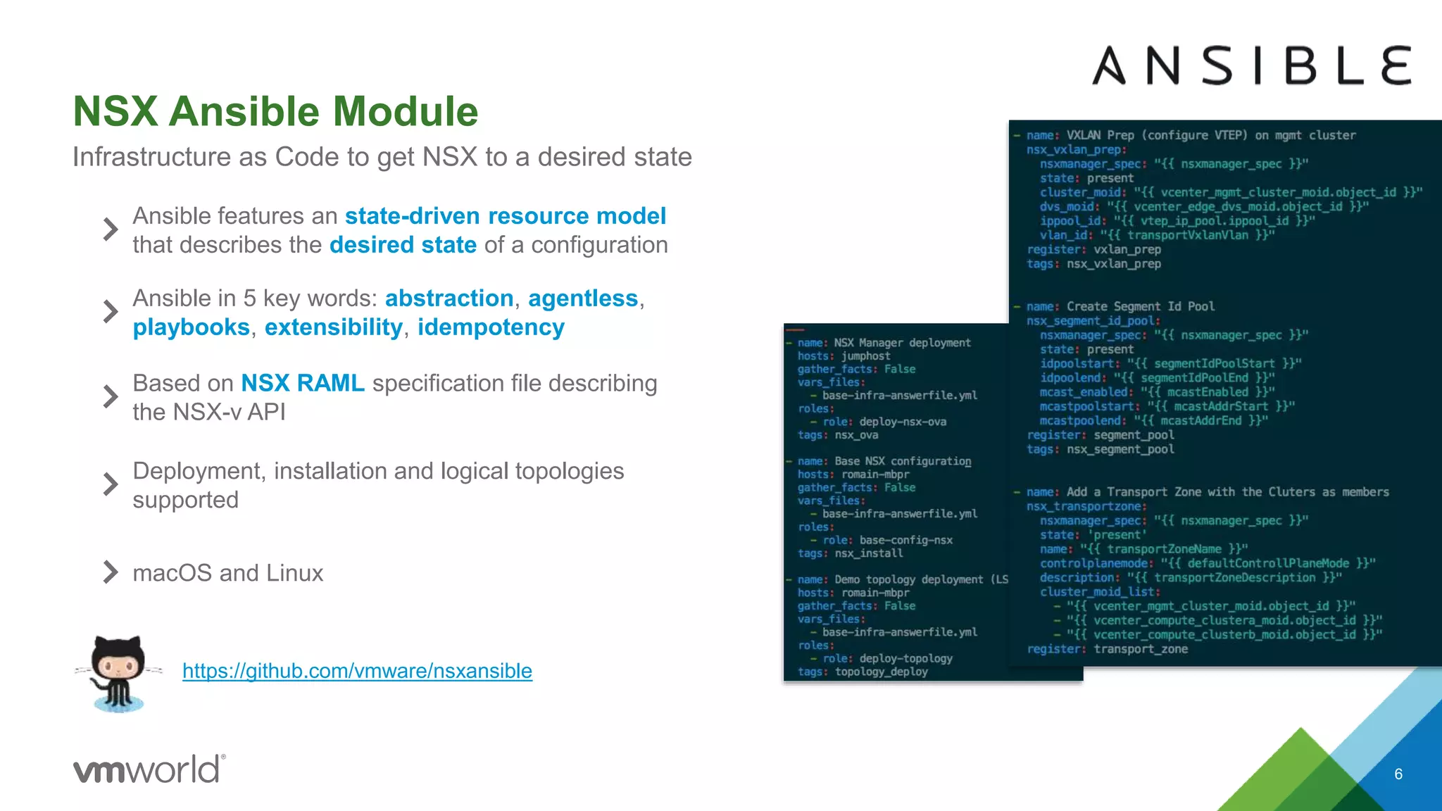 NSX Ansible Module
6
Infrastructure as Code to get NSX to a desired state
https://github.com/vmware/nsxansible
Ansible features an state-driven resource model
that describes the desired state of a configuration
Ansible in 5 key words: abstraction, agentless,
playbooks, extensibility, idempotency
Based on NSX RAML specification file describing
the NSX-v API
Deployment, installation and logical topologies
supported
macOS and Linux
 